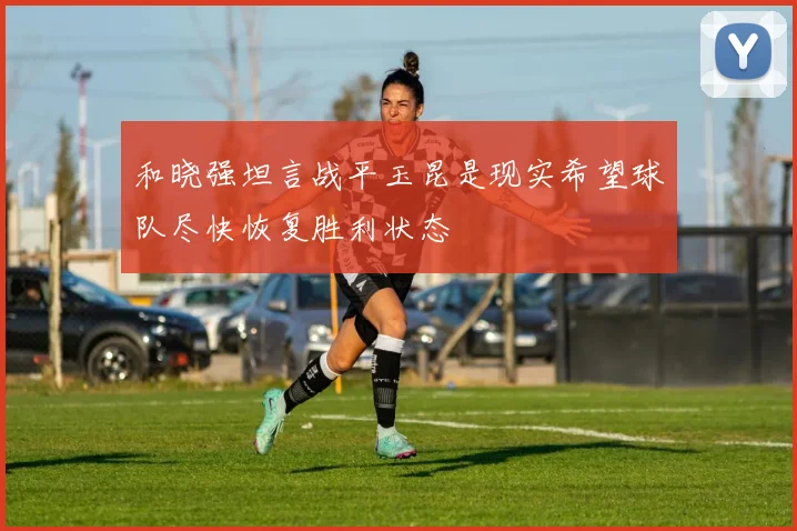 和晓强坦言战平玉昆是现实希望球队尽快恢复胜利状态