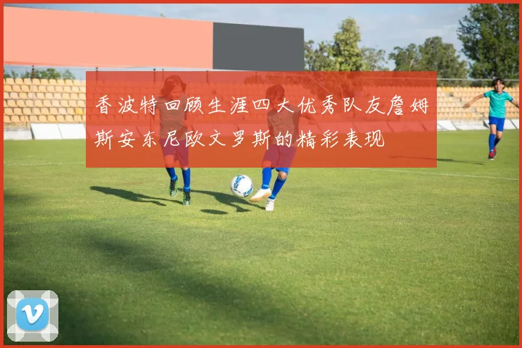 香波特回顾生涯四大优秀队友詹姆斯安东尼欧文罗斯的精彩表现