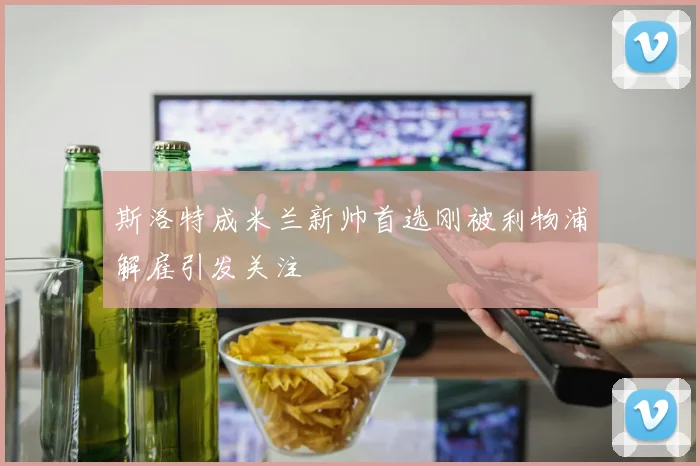 斯洛特成米兰新帅首选刚被利物浦解雇引发关注