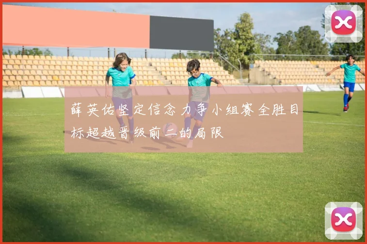薛英佑坚定信念力争小组赛全胜目标超越晋级前二的局限