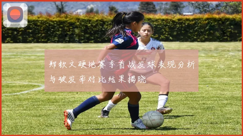 郑钦文硬地赛季首战发球表现分析与破发率对比结果揭晓
