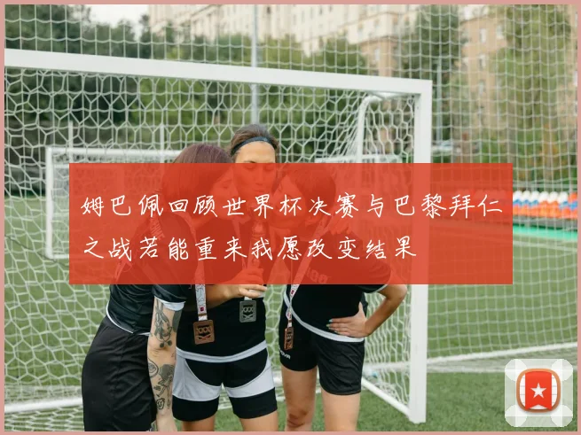 姆巴佩回顾世界杯决赛与巴黎拜仁之战若能重来我愿改变结果