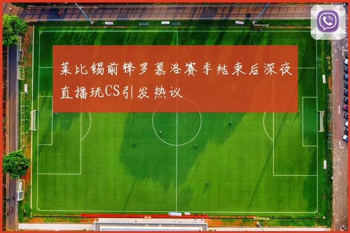 莱比锡前锋罗慕洛赛季结束后深夜直播玩CS引发热议