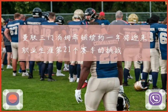 曼联三门汤姆希顿续约一年将迎来职业生涯第21个赛季的挑战