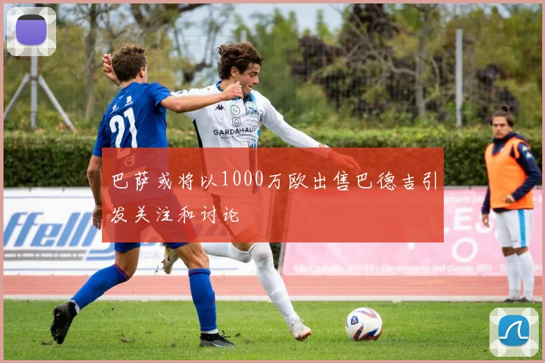 巴萨或将以1000万欧出售巴德吉引发关注和讨论