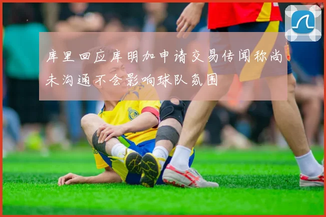库里回应库明加申请交易传闻称尚未沟通不会影响球队氛围
