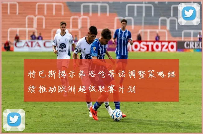 特巴斯揭示弗洛伦蒂诺调整策略继续推动欧洲超级联赛计划