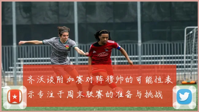齐沃谈附加赛对阵穆帅的可能性表示专注于周末联赛的准备与挑战