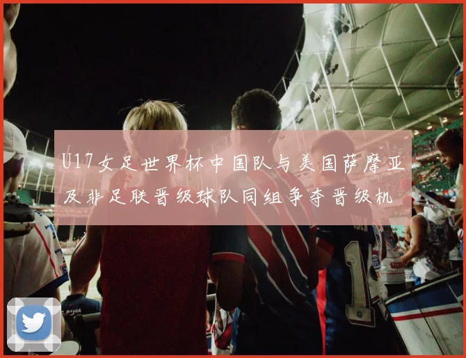 U17女足世界杯中国队与美国萨摩亚及非足联晋级球队同组争夺晋级机会