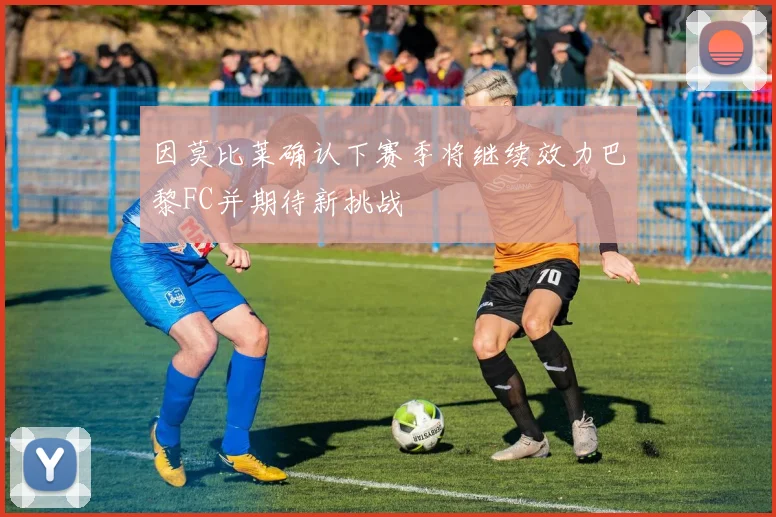 因莫比莱确认下赛季将继续效力巴黎FC并期待新挑战