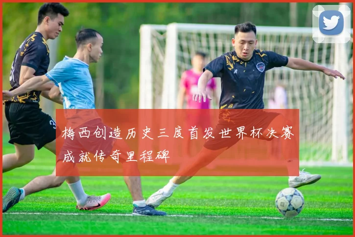 梅西创造历史三度首发世界杯决赛成就传奇里程碑