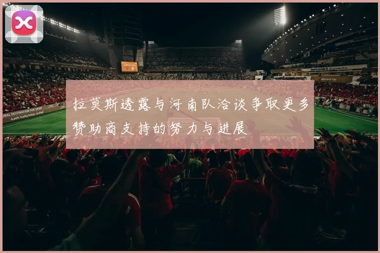 拉莫斯透露与河南队洽谈争取更多赞助商支持的努力与进展