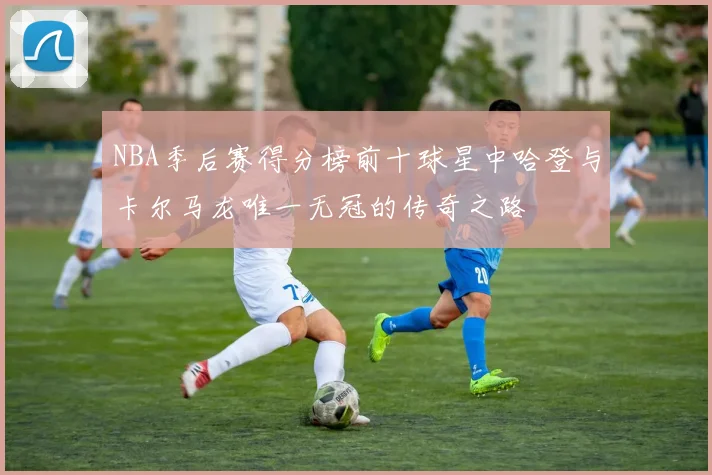 NBA季后赛得分榜前十球星中哈登与卡尔马龙唯一无冠的传奇之路
