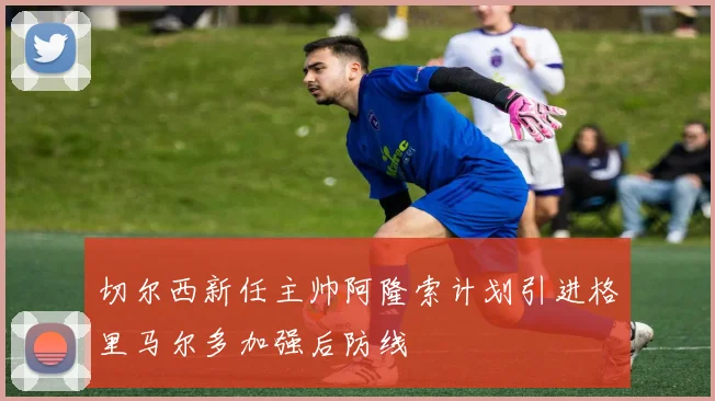切尔西新任主帅阿隆索计划引进格里马尔多加强后防线