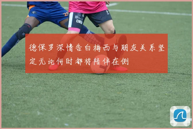 德保罗深情告白梅西与朋友关系坚定无论何时都将陪伴在侧