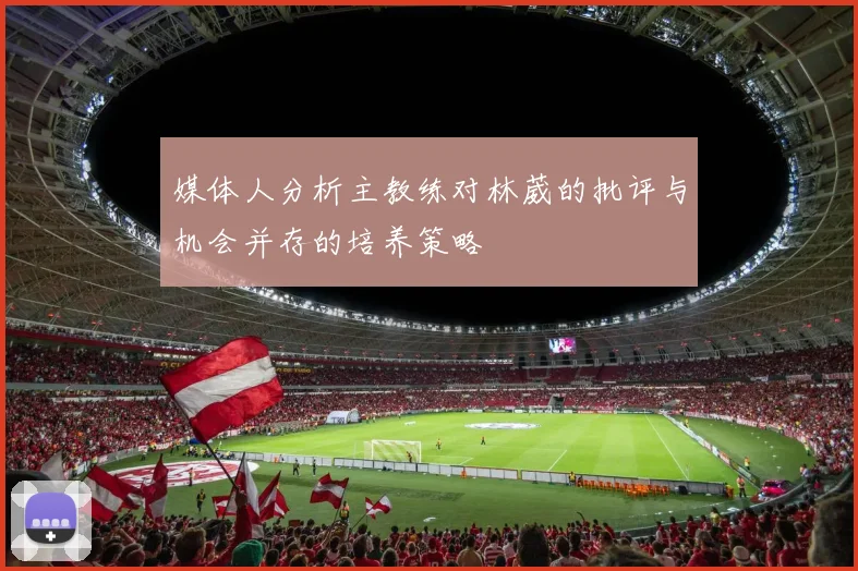 媒体人分析主教练对林葳的批评与机会并存的培养策略