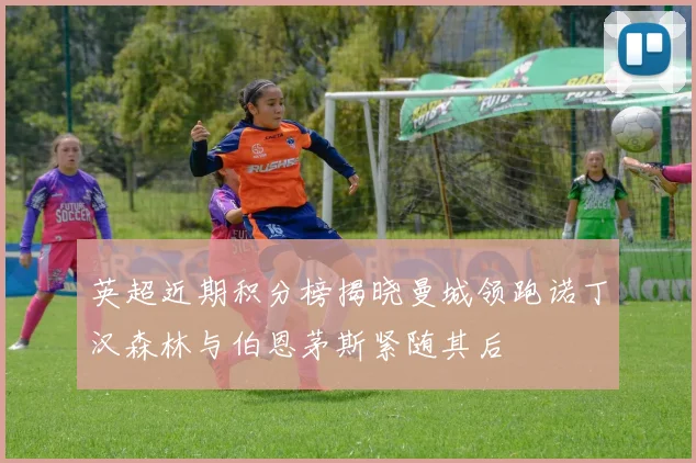 英超近期积分榜揭晓曼城领跑诺丁汉森林与伯恩茅斯紧随其后