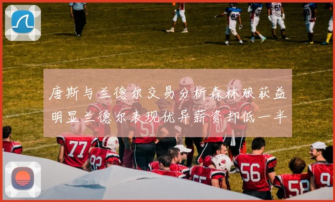唐斯与兰德尔交易分析森林狼获益明显兰德尔表现优异薪资却低一半
