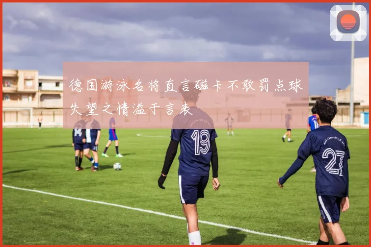 德国游泳名将直言磁卡不敢罚点球失望之情溢于言表